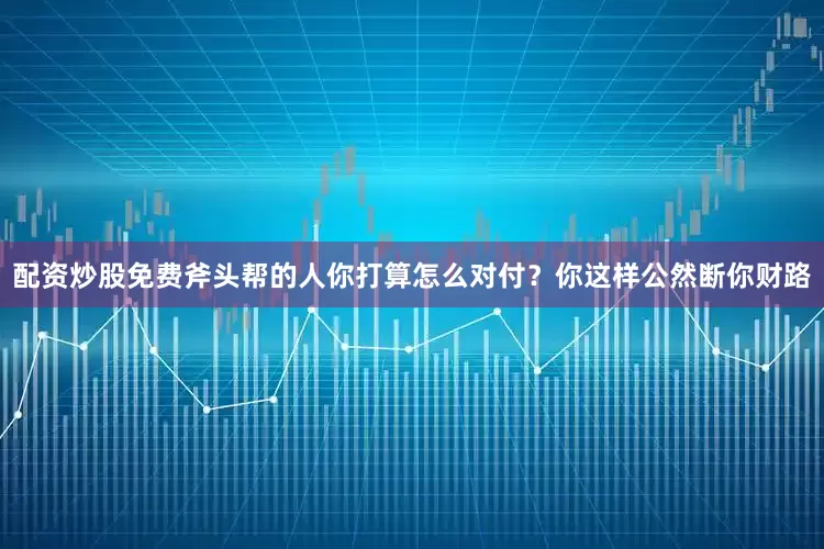 配资炒股免费斧头帮的人你打算怎么对付？你这样公然断你财路